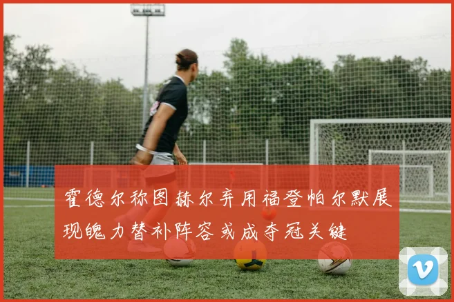 霍德尔称图赫尔弃用福登帕尔默展现魄力替补阵容或成夺冠关键