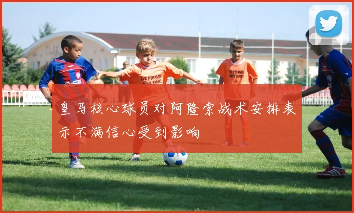 皇马核心球员对阿隆索战术安排表示不满信心受到影响