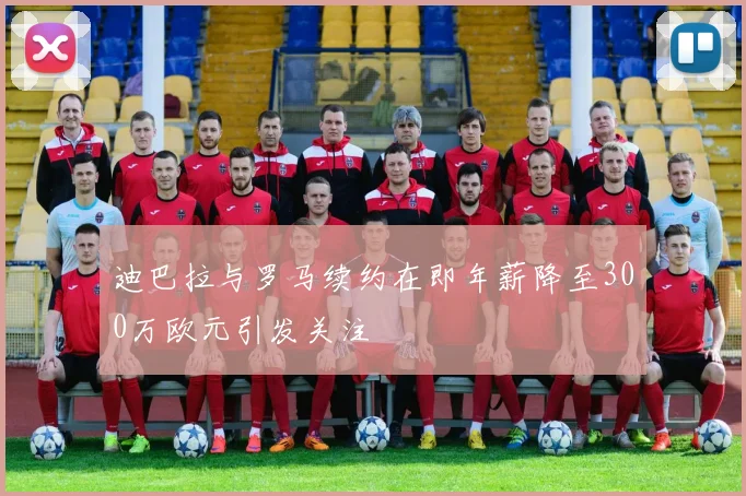 迪巴拉与罗马续约在即年薪降至300万欧元引发关注