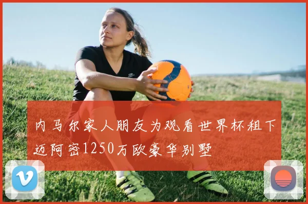内马尔家人朋友为观看世界杯租下迈阿密1250万欧豪华别墅