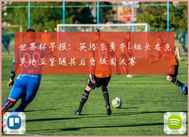 世界杯早报：英格兰勇夺L组头名克罗地亚紧随其后晋级淘汰赛