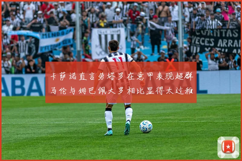 卡萨诺直言劳塔罗在意甲表现超群马伦与姆巴佩大罗相比显得太过稚嫩