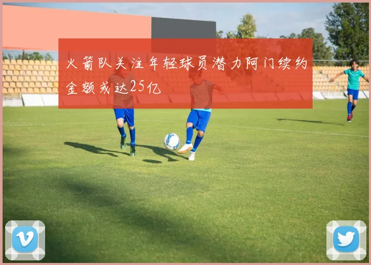 火箭队关注年轻球员潜力阿门续约金额或达25亿