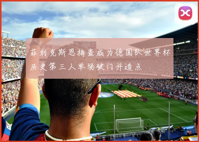 菲利克斯恩梅查成为德国队世界杯历史第三人单场破门并造点