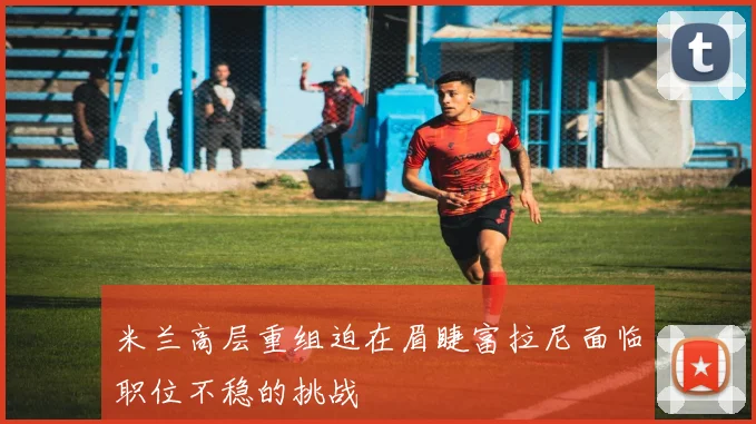 米兰高层重组迫在眉睫富拉尼面临职位不稳的挑战