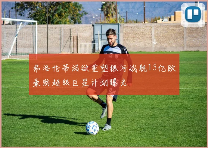 弗洛伦蒂诺欲重塑银河战舰15亿欧豪购超级巨星计划曝光