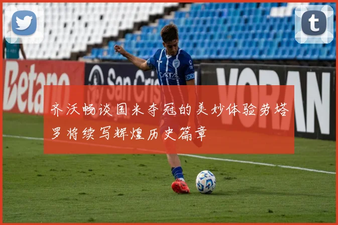 齐沃畅谈国米夺冠的美妙体验劳塔罗将续写辉煌历史篇章